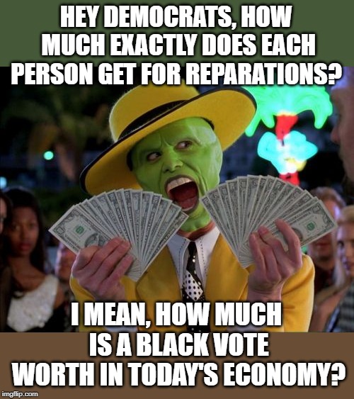 I always thought paying for votes was illegal. | HEY DEMOCRATS, HOW MUCH EXACTLY DOES EACH PERSON GET FOR REPARATIONS? I MEAN, HOW MUCH IS A BLACK VOTE WORTH IN TODAY'S ECONOMY? | image tagged in memes,money money | made w/ Imgflip meme maker