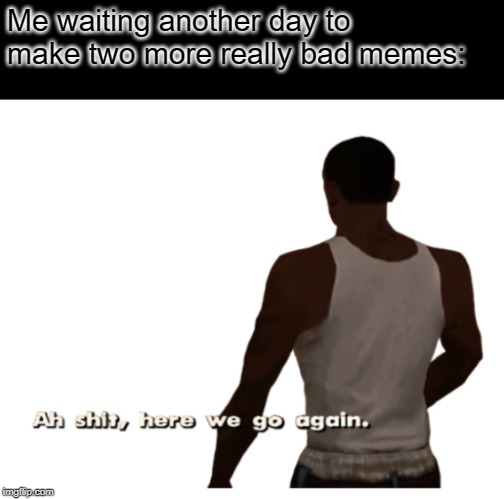 Aw shit here we go again | Me waiting another day to make two more really bad memes: | image tagged in aw shit here we go again | made w/ Imgflip meme maker
