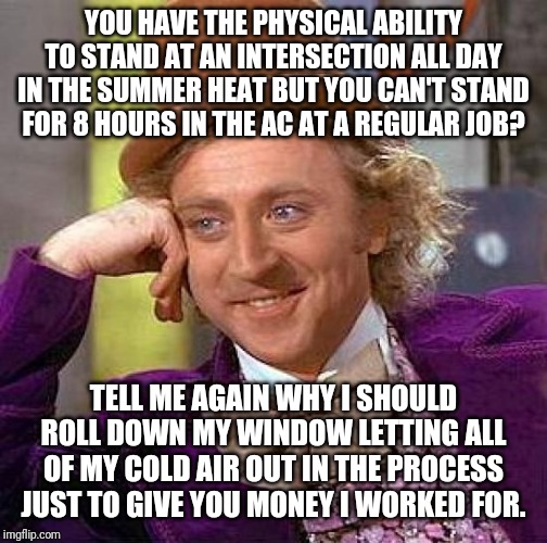 Willy Worka | YOU HAVE THE PHYSICAL ABILITY TO STAND AT AN INTERSECTION ALL DAY IN THE SUMMER HEAT BUT YOU CAN'T STAND FOR 8 HOURS IN THE AC AT A REGULAR JOB? TELL ME AGAIN WHY I SHOULD ROLL DOWN MY WINDOW LETTING ALL OF MY COLD AIR OUT IN THE PROCESS JUST TO GIVE YOU MONEY I WORKED FOR. | image tagged in memes,creepy condescending wonka | made w/ Imgflip meme maker