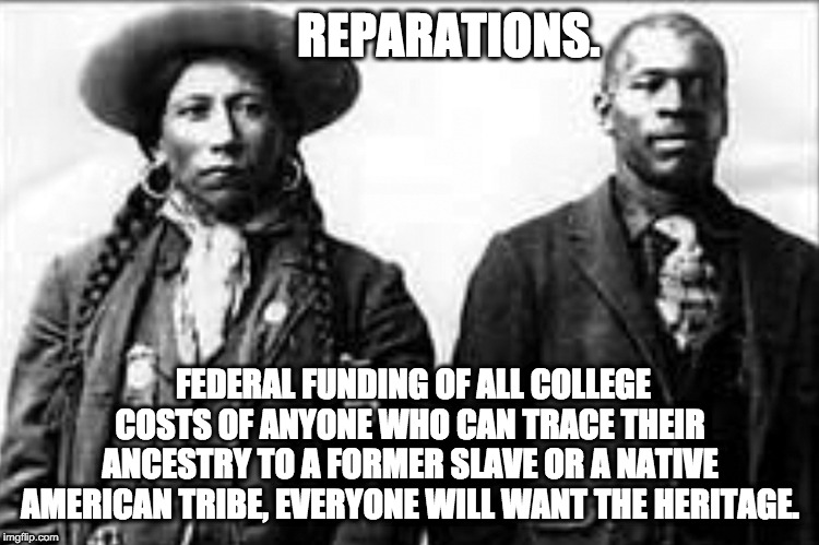 Reparations | REPARATIONS. FEDERAL FUNDING OF ALL COLLEGE COSTS OF ANYONE WHO CAN TRACE THEIR ANCESTRY TO A FORMER SLAVE OR A NATIVE AMERICAN TRIBE, EVERYONE WILL WANT THE HERITAGE. | image tagged in reparations,slaves,indians | made w/ Imgflip meme maker