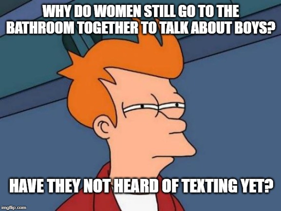 Going to the bathroom to listen to each other pee is just weird, ladies! | WHY DO WOMEN STILL GO TO THE BATHROOM TOGETHER TO TALK ABOUT BOYS? HAVE THEY NOT HEARD OF TEXTING YET? | image tagged in memes,futurama fry | made w/ Imgflip meme maker
