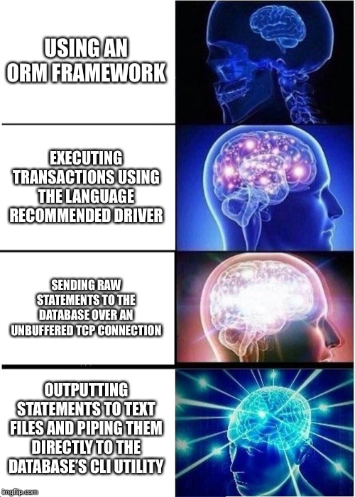 Expanding Brain Meme | USING AN ORM FRAMEWORK; EXECUTING TRANSACTIONS USING THE LANGUAGE RECOMMENDED DRIVER; SENDING RAW STATEMENTS TO THE DATABASE OVER AN UNBUFFERED TCP CONNECTION; OUTPUTTING STATEMENTS TO TEXT FILES AND PIPING THEM DIRECTLY TO THE DATABASE’S CLI UTILITY | image tagged in memes,expanding brain,ProgrammerHumor | made w/ Imgflip meme maker