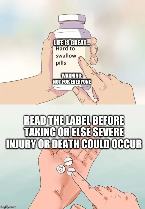 Hard To Swallow Pills Meme | LIFE IS GREAT... WARNING: NOT FOR EVERYONE; READ THE LABEL BEFORE TAKING OR ELSE SEVERE INJURY OR DEATH COULD OCCUR | image tagged in memes,hard to swallow pills | made w/ Imgflip meme maker