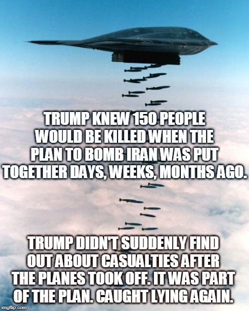 Wait, I've changed my mind. Is it too late to stop this thing? | TRUMP KNEW 150 PEOPLE WOULD BE KILLED WHEN THE PLAN TO BOMB IRAN WAS PUT TOGETHER DAYS, WEEKS, MONTHS AGO. TRUMP DIDN'T SUDDENLY FIND OUT ABOUT CASUALTIES AFTER THE PLANES TOOK OFF. IT WAS PART OF THE PLAN. CAUGHT LYING AGAIN. | image tagged in bomber,iran,trump | made w/ Imgflip meme maker