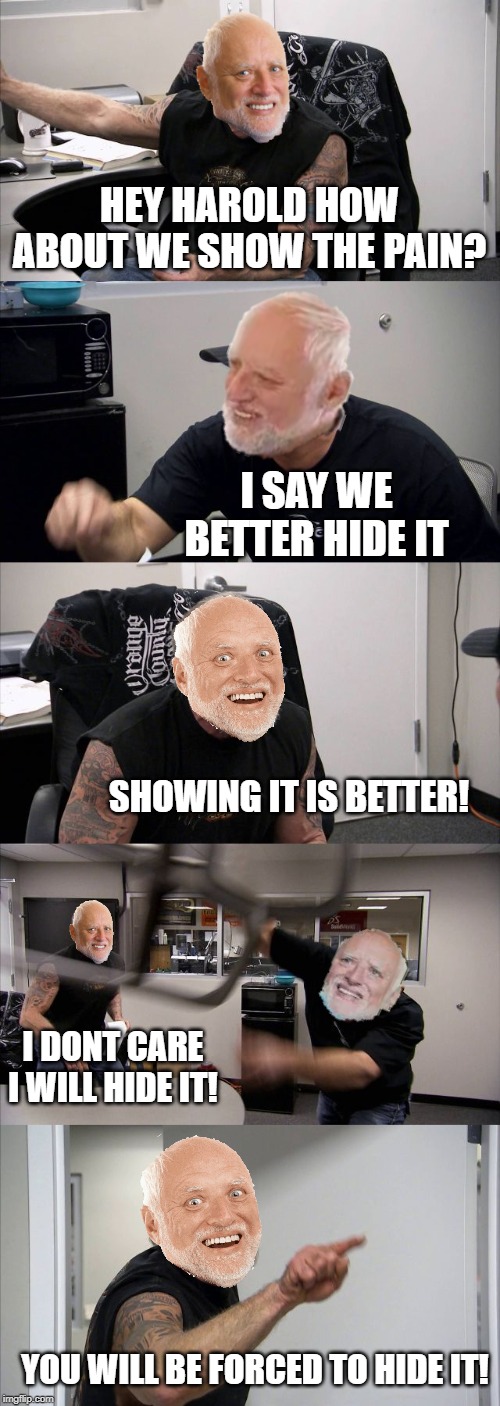 Harold Argument | HEY HAROLD HOW ABOUT WE SHOW THE PAIN? I SAY WE BETTER HIDE IT; SHOWING IT IS BETTER! I DONT CARE I WILL HIDE IT! YOU WILL BE FORCED TO HIDE IT! | image tagged in memes,american chopper argument,funny,argument,hide the pain harold,harold | made w/ Imgflip meme maker