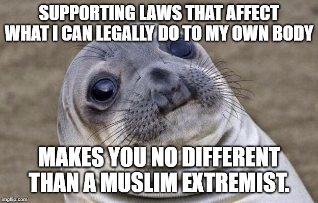 Awkward Seal | SUPPORTING LAWS THAT AFFECT WHAT I CAN LEGALLY DO TO MY OWN BODY; MAKES YOU NO DIFFERENT THAN A MUSLIM EXTREMIST. | image tagged in awkward seal,AdviceAnimals | made w/ Imgflip meme maker