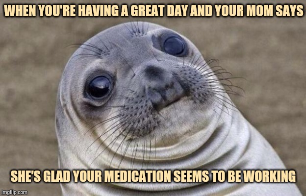 Awkward Moment Sealion | WHEN YOU'RE HAVING A GREAT DAY AND YOUR MOM SAYS; SHE'S GLAD YOUR MEDICATION SEEMS TO BE WORKING | image tagged in memes,awkward moment sealion | made w/ Imgflip meme maker