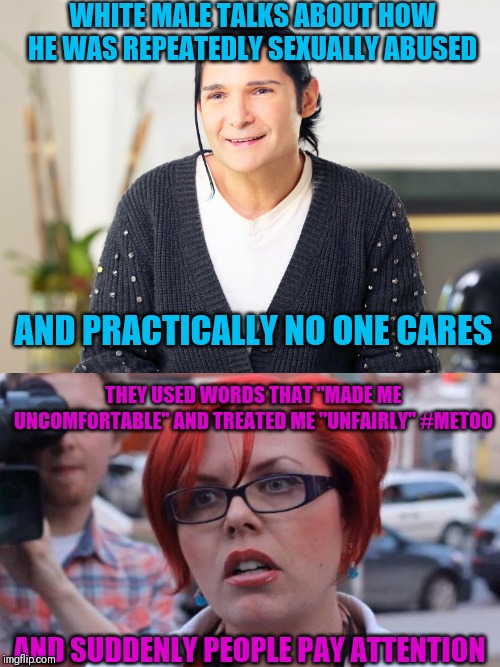 WHITE MALE TALKS ABOUT HOW HE WAS REPEATEDLY SEXUALLY ABUSED; AND PRACTICALLY NO ONE CARES; THEY USED WORDS THAT "MADE ME UNCOMFORTABLE" AND TREATED ME "UNFAIRLY" #METOO; AND SUDDENLY PEOPLE PAY ATTENTION | image tagged in corey feldman-me too | made w/ Imgflip meme maker