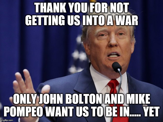 Donald Trump | THANK YOU FOR NOT GETTING US INTO A WAR; ONLY JOHN BOLTON AND MIKE POMPEO WANT US TO BE IN..... YET | image tagged in donald trump | made w/ Imgflip meme maker