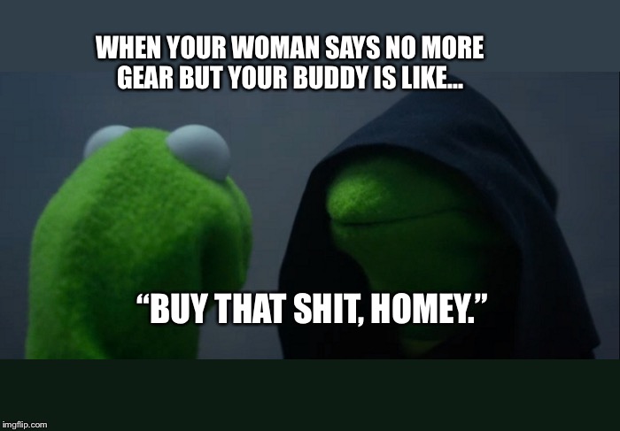 Evil Kermit | WHEN YOUR WOMAN SAYS NO MORE GEAR BUT YOUR BUDDY IS LIKE... “BUY THAT SHIT, HOMEY.” | image tagged in memes,evil kermit | made w/ Imgflip meme maker