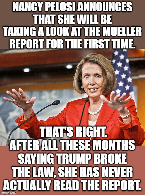 When you suffer from Trump Derangement Syndrome, I guess it doesn't matter what the facts are. | NANCY PELOSI ANNOUNCES THAT SHE WILL BE TAKING A LOOK AT THE MUELLER REPORT FOR THE FIRST TIME. THAT'S RIGHT. AFTER ALL THESE MONTHS SAYING TRUMP BROKE THE LAW, SHE HAS NEVER ACTUALLY READ THE REPORT. | image tagged in nancy pelosi is crazy | made w/ Imgflip meme maker