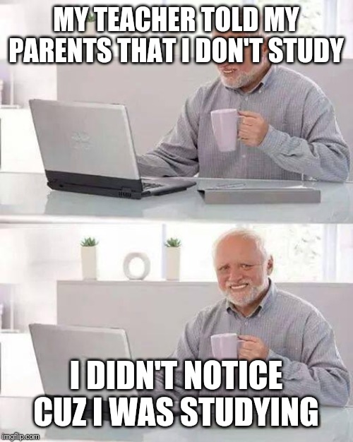 Hide the Pain Harold | MY TEACHER TOLD MY PARENTS THAT I DON'T STUDY; I DIDN'T NOTICE CUZ I WAS STUDYING | image tagged in memes,hide the pain harold | made w/ Imgflip meme maker
