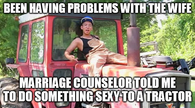 Gay tractor boy | BEEN HAVING PROBLEMS WITH THE WIFE; MARRIAGE COUNSELOR TOLD ME TO DO SOMETHING SEXY TO A TRACTOR | image tagged in gay tractor boy | made w/ Imgflip meme maker