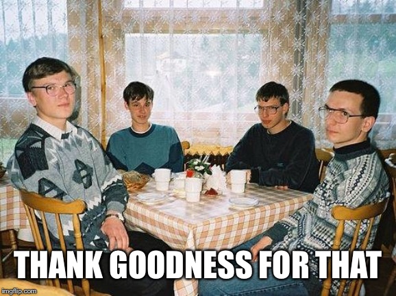 nerd party | THANK GOODNESS FOR THAT | image tagged in nerd party | made w/ Imgflip meme maker