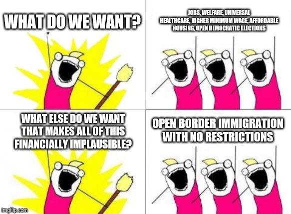 What Do We Want | WHAT DO WE WANT? JOBS, WELFARE, UNIVERSAL HEALTHCARE, HIGHER MINIMUM WAGE, AFFORDABLE HOUSING, OPEN DEMOCRATIC ELECTIONS; WHAT ELSE DO WE WANT THAT MAKES ALL OF THIS FINANCIALLY IMPLAUSIBLE? OPEN BORDER IMMIGRATION WITH NO RESTRICTIONS | image tagged in memes,what do we want | made w/ Imgflip meme maker