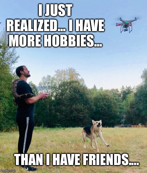I have no friends | I JUST REALIZED... I HAVE MORE HOBBIES... THAN I HAVE FRIENDS.... | image tagged in hobbies,no friends,geek,real life,why me,my life | made w/ Imgflip meme maker