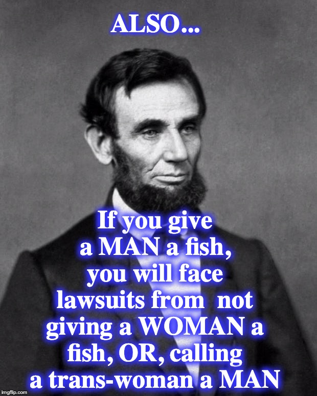 Abraham Lincoln | ALSO... If you give a MAN a fish, you will face lawsuits from  not giving a WOMAN a fish, OR, calling a trans-woman a MAN | image tagged in abraham lincoln | made w/ Imgflip meme maker