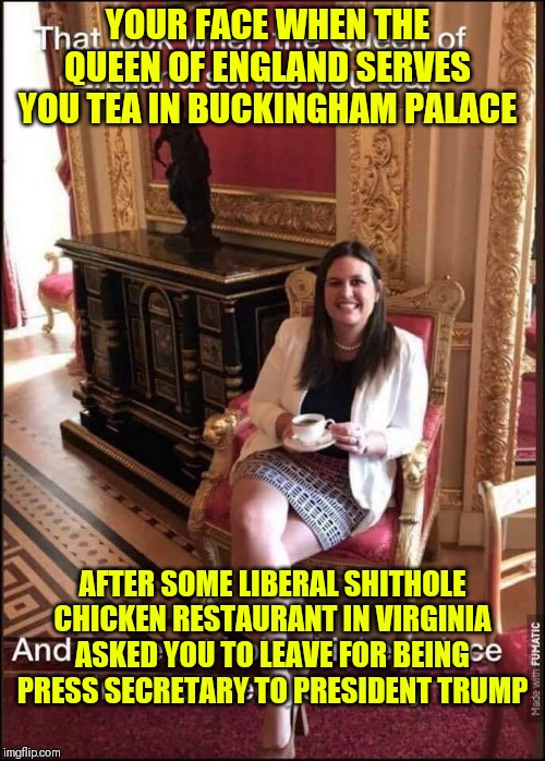 Sarah Sanders | YOUR FACE WHEN THE QUEEN OF ENGLAND SERVES YOU TEA IN BUCKINGHAM PALACE; AFTER SOME LIBERAL SHITHOLE CHICKEN RESTAURANT IN VIRGINIA ASKED YOU TO LEAVE FOR BEING PRESS SECRETARY TO PRESIDENT TRUMP | image tagged in sarah sanders | made w/ Imgflip meme maker