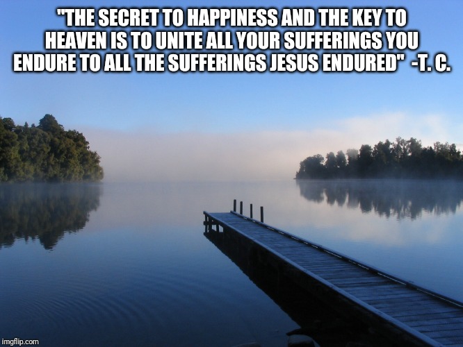Lake | "THE SECRET TO HAPPINESS AND THE KEY TO HEAVEN IS TO UNITE ALL YOUR SUFFERINGS YOU ENDURE TO ALL THE SUFFERINGS JESUS ENDURED"  -T. C. | image tagged in lake | made w/ Imgflip meme maker