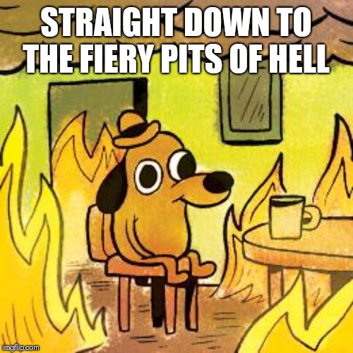 Dog in burning house | STRAIGHT DOWN TO THE FIERY PITS OF HELL | image tagged in dog in burning house | made w/ Imgflip meme maker