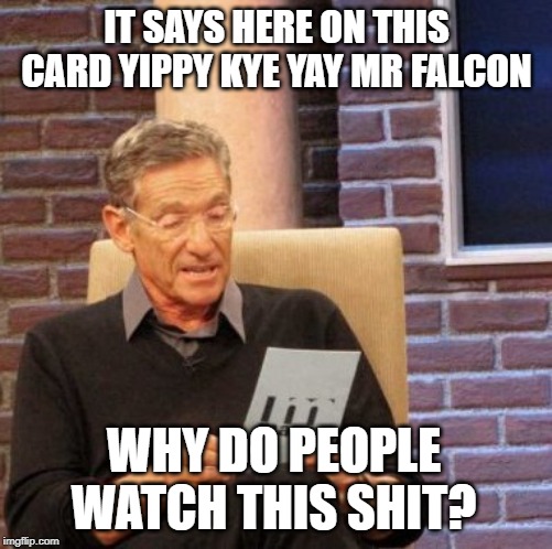 Maury Lie Detector | IT SAYS HERE ON THIS CARD YIPPY KYE YAY MR FALCON; WHY DO PEOPLE WATCH THIS SHIT? | image tagged in memes,maury lie detector | made w/ Imgflip meme maker