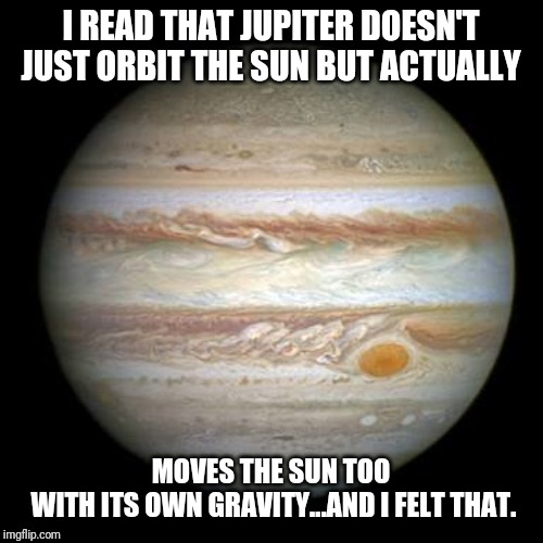 Jupiter | I READ THAT JUPITER DOESN'T JUST ORBIT THE SUN BUT ACTUALLY; MOVES THE SUN TOO
 WITH ITS OWN GRAVITY...AND I FELT THAT. | image tagged in jupiter | made w/ Imgflip meme maker