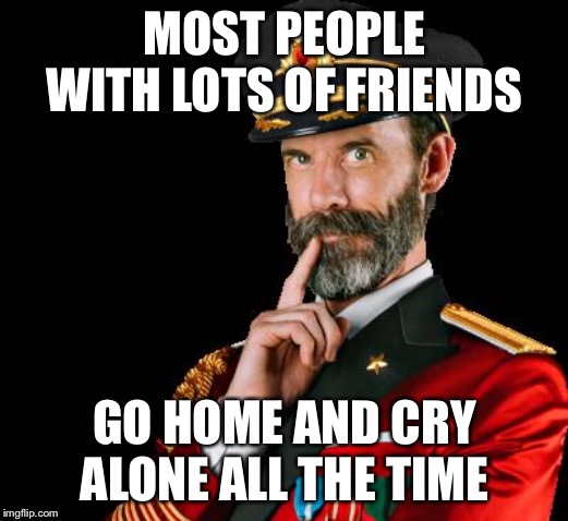 captain obvious | MOST PEOPLE WITH LOTS OF FRIENDS GO HOME AND CRY ALONE ALL THE TIME | image tagged in captain obvious | made w/ Imgflip meme maker