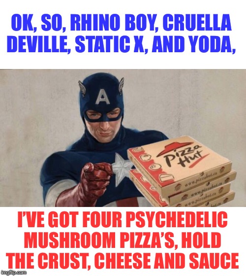 OK, SO, RHINO BOY, CRUELLA DEVILLE, STATIC X, AND YODA, I’VE GOT FOUR PSYCHEDELIC MUSHROOM PIZZA’S, HOLD THE CRUST, CHEESE AND SAUCE | made w/ Imgflip meme maker