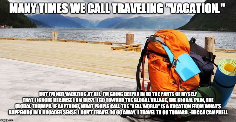 Travel Backpack | MANY TIMES WE CALL TRAVELING "VACATION."; BUT I'M NOT VACATING AT ALL. I'M GOING DEEPER IN TO THE PARTS OF MYSELF THAT I IGNORE BECAUSE I AM BUSY. I GO TOWARD THE GLOBAL VILLAGE, THE GLOBAL PAIN, THE GLOBAL TRIUMPH. IF ANYTHING, WHAT PEOPLE CALL THE "REAL WORLD" IS A VACATION FROM WHAT'S HAPPENING IN A BROADER SENSE. I DON'T TRAVEL TO GO AWAY, I TRAVEL TO GO TOWARD. -BECCA CAMPBELL | image tagged in travel backpack | made w/ Imgflip meme maker