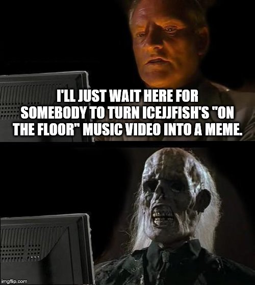 I'll Just Wait Here | I'LL JUST WAIT HERE FOR SOMEBODY TO TURN ICEJJFISH'S "ON THE FLOOR" MUSIC VIDEO INTO A MEME. | image tagged in memes,ill just wait here,bad memes,bad music videos too | made w/ Imgflip meme maker