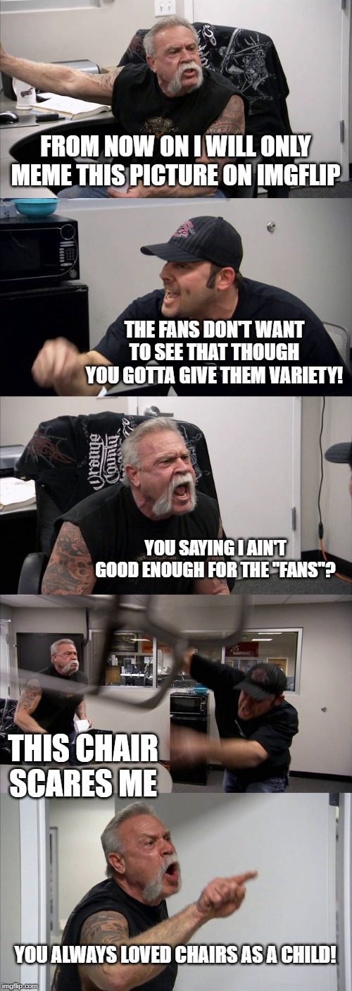 American Chopper Argument | FROM NOW ON I WILL ONLY MEME THIS PICTURE ON IMGFLIP; THE FANS DON'T WANT TO SEE THAT THOUGH YOU GOTTA GIVE THEM VARIETY! YOU SAYING I AIN'T GOOD ENOUGH FOR THE "FANS"? THIS CHAIR SCARES ME; YOU ALWAYS LOVED CHAIRS AS A CHILD! | image tagged in memes,american chopper argument | made w/ Imgflip meme maker