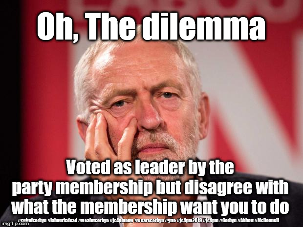 Corbyn's dilemma | Oh, The dilemma; Voted as leader by the party membership but disagree with what the membership want you to do; #cultofcorbyn #labourisdead #weaintcorbyn #jc4pmnow #wearecorbyn #gtto #jc4pm2019 #jc4pm #Corbyn #Abbott #McDonnell | image tagged in cultofcorbyn,labourisdead,gtto jc4pmnow jc4pm2019,funny,anti-semite and a racist,communist socialist | made w/ Imgflip meme maker