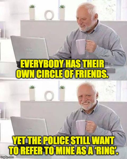 Hide the Pain Harold Meme | EVERYBODY HAS THEIR OWN CIRCLE OF FRIENDS. YET THE POLICE STILL WANT TO REFER TO MINE AS A ‘RING’. | image tagged in memes,hide the pain harold | made w/ Imgflip meme maker