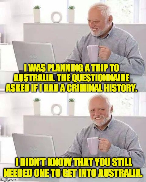 Hide the Pain Harold Meme | I WAS PLANNING A TRIP TO AUSTRALIA. THE QUESTIONNAIRE ASKED IF I HAD A CRIMINAL HISTORY. I DIDN’T KNOW THAT YOU STILL NEEDED ONE TO GET INTO AUSTRALIA. | image tagged in memes,hide the pain harold | made w/ Imgflip meme maker