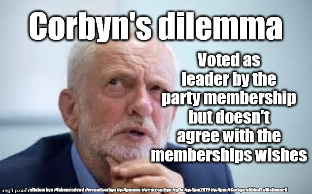 Corbyn's dilemma | Corbyn's dilemma; Voted as leader by the party membership but doesn't agree with the memberships wishes; #cultofcorbyn #labourisdead #weaintcorbyn #jc4pmnow #wearecorbyn #gtto #jc4pm2019 #jc4pm #Corbyn #Abbott #McDonnell | image tagged in cultofcorbyn,labourisdead,gtto jc4pmnow jc4pm2019,funny,anti-semite and a racist,communist socialist | made w/ Imgflip meme maker