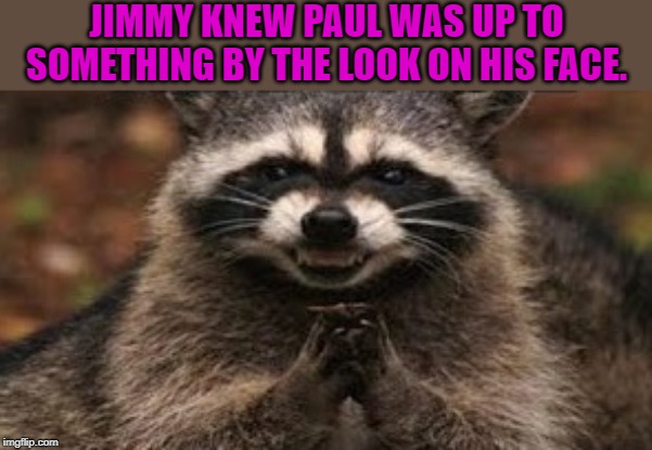 when you're sure your sinister plan is about to work | JIMMY KNEW PAUL WAS UP TO SOMETHING BY THE LOOK ON HIS FACE. | image tagged in when you're sure your sinister plan is about to work | made w/ Imgflip meme maker
