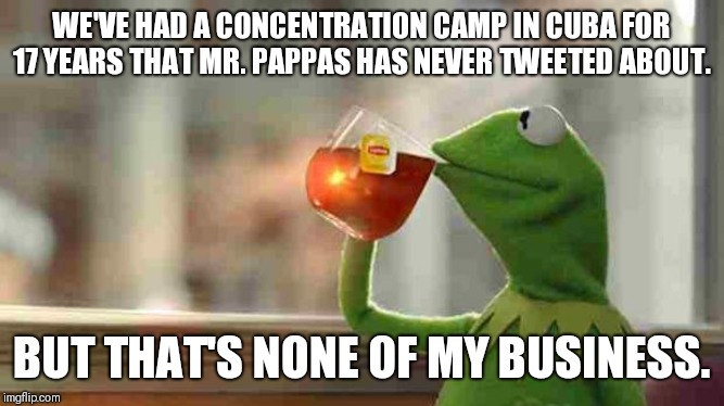 Kermit sipping tea | WE'VE HAD A CONCENTRATION CAMP IN CUBA FOR 17 YEARS THAT MR. PAPPAS HAS NEVER TWEETED ABOUT. BUT THAT'S NONE OF MY BUSINESS. | image tagged in kermit sipping tea | made w/ Imgflip meme maker