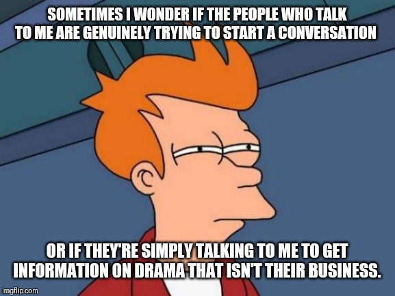 Futurama Fry Meme | SOMETIMES I WONDER IF THE PEOPLE WHO TALK TO ME ARE GENUINELY TRYING TO START A CONVERSATION; OR IF THEY'RE SIMPLY TALKING TO ME TO GET INFORMATION ON DRAMA THAT ISN'T THEIR BUSINESS. | image tagged in memes,futurama fry | made w/ Imgflip meme maker