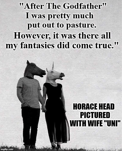 True Hollywood Love Stories: Horace Head & Eunice "Uni" Corn | "After The Godfather" I was pretty much   
 put out to pasture. However, it was there all my fantasies did come true."; HORACE HEAD       PICTURED       WITH WIFE "UNI" | image tagged in vince vance,the godfather,horse head,horse face,horse and unicorn,unicorn woman | made w/ Imgflip meme maker