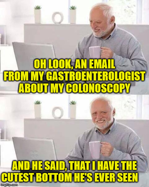 Hide the Pain Harold | OH LOOK, AN EMAIL FROM MY GASTROENTEROLOGIST ABOUT MY COLONOSCOPY; AND HE SAID, THAT I HAVE THE CUTEST BOTTOM HE'S EVER SEEN | image tagged in memes,hide the pain harold,colonoscopy,feeling cute,bottom,aint nobody got time for that | made w/ Imgflip meme maker