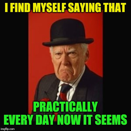 grumpy old man | I FIND MYSELF SAYING THAT PRACTICALLY EVERY DAY NOW IT SEEMS | image tagged in grumpy old man | made w/ Imgflip meme maker