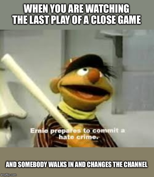 we all have suffered this painful tragedy | WHEN YOU ARE WATCHING THE LAST PLAY OF A CLOSE GAME; AND SOMEBODY WALKS IN AND CHANGES THE CHANNEL | image tagged in ernie prepares to commit a hate crime,sports,funny | made w/ Imgflip meme maker