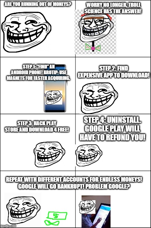 Eight panel rage comic maker | WORRY NO LONGER, TROLL SCIENCE HAS THE ANSWER! ARE YOU RUNNING OUT OF MONEYS? STEP 1: "FIND" AN ANDROID PHONE! BROTIP: USE MAGNETS FOR FASTER ACQUIRING. STEP 2: FIND EXPENSIVE APP TO DOWNLOAD! STEP 3: HACK PLAY STORE AND DOWNLOAD 4 FREE! STEP 4: UNINSTALL. GOOGLE PLAY WILL HAVE TO REFUND YOU! REPEAT WITH DIFFERENT ACCOUNTS FOR ENDLESS MONEYS!
GOOGLE WILL GO BANKRUPT! PROBLEM GOOGLE? | image tagged in eight panel rage comic maker | made w/ Imgflip meme maker