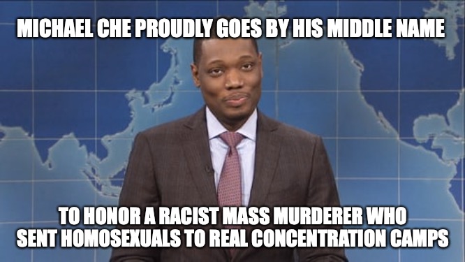 michael che SNL  | MICHAEL CHE PROUDLY GOES BY HIS MIDDLE NAME; TO HONOR A RACIST MASS MURDERER WHO SENT HOMOSEXUALS TO REAL CONCENTRATION CAMPS | made w/ Imgflip meme maker