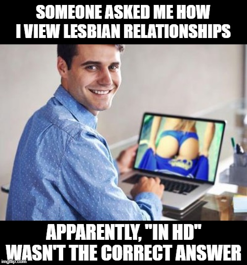 Nah, that isn't a good response... | SOMEONE ASKED ME HOW I VIEW LESBIAN RELATIONSHIPS; APPARENTLY, "IN HD" WASN'T THE CORRECT ANSWER | image tagged in caught watching porn | made w/ Imgflip meme maker