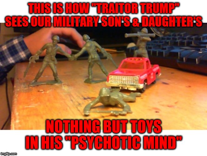 toy soldiers 2 | THIS IS HOW "TRAITOR TRUMP" SEES OUR MILITARY SON'S & DAUGHTER'S; NOTHING BUT TOYS IN HIS "PSYCHOTIC MIND" | image tagged in toy soldiers 2 | made w/ Imgflip meme maker