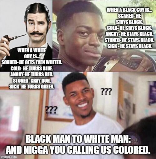Colors | WHEN A BLACK GUY IS...
SCARED- HE STAYS BLACK.
COLD- HE STAYS BLACK.
ANGRY- HE STAYS BLACK.
STONED- HE STAYS BLACK.
SICK - HE STAYS BLACK; WHEN A WHITE GUY IS...
SCARED- HE GETS EVEN WHITER.
COLD- HE TURNS BLUE.
ANGRY-HE TURNS RED.
STONED- GRAY DUH.
SICK- HE TURNS GREEN. BLACK MAN TO WHITE MAN: AND NIGGA YOU CALLING US COLORED. | image tagged in white guy | made w/ Imgflip meme maker