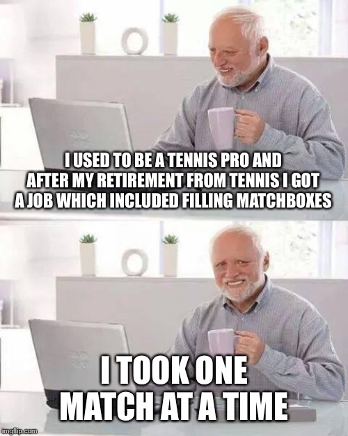 Hide the Pain Harold | I USED TO BE A TENNIS PRO AND AFTER MY RETIREMENT FROM TENNIS I GOT A JOB WHICH INCLUDED FILLING MATCHBOXES; I TOOK ONE MATCH AT A TIME | image tagged in memes,hide the pain harold | made w/ Imgflip meme maker