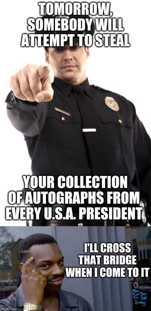 How to Handle a Robber | TOMORROW, SOMEBODY WILL ATTEMPT TO STEAL; YOUR COLLECTION OF AUTOGRAPHS FROM EVERY U.S.A. PRESIDENT; I'LL CROSS THAT BRIDGE WHEN I COME TO IT | image tagged in police | made w/ Imgflip meme maker