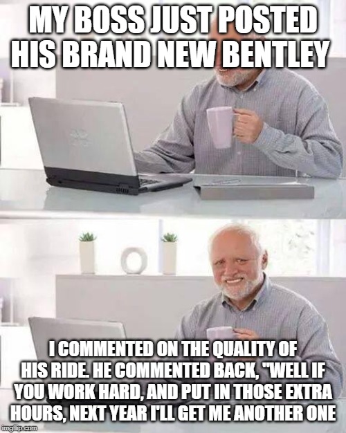 Hide the Pain Harold | MY BOSS JUST POSTED HIS BRAND NEW BENTLEY; I COMMENTED ON THE QUALITY OF HIS RIDE. HE COMMENTED BACK, "WELL IF YOU WORK HARD, AND PUT IN THOSE EXTRA HOURS, NEXT YEAR I'LL GET ME ANOTHER ONE | image tagged in memes,hide the pain harold,jokes | made w/ Imgflip meme maker